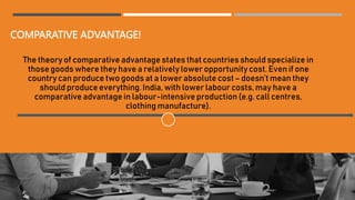 COMPARATIVE ADVANTAGE!
The theory of comparative advantage states that countries should specialize in
those goods where they have a relatively lower opportunity cost. Even if one
country can produce two goods at a lower absolute cost– doesn’t mean they
should produce everything. India, with lower labour costs, may have a
comparative advantage in labour-intensive production (e.g. call centres,
clothing manufacture).
 