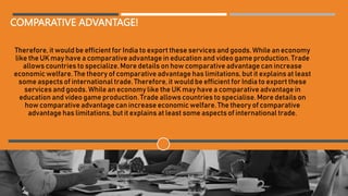 COMPARATIVE ADVANTAGE!
Therefore, it would be efficient for India to export these services and goods. While an economy
like the UK may have a comparative advantage in education and video game production. Trade
allows countries to specialize. More details on how comparative advantage can increase
economic welfare. The theory of comparative advantage has limitations, but it explains at least
some aspects of international trade. Therefore, it would be efficient for India to export these
services and goods. While an economy like the UK may have a comparative advantage in
education and video game production. Trade allows countries to specialise. More details on
how comparative advantage can increase economic welfare. The theory of comparative
advantage has limitations, but it explains at least some aspects of international trade.
 