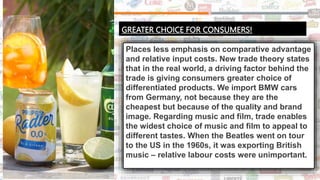 GREATER CHOICE FOR CONSUMERS!
Places less emphasis on comparative advantage
and relative input costs. New trade theory states
that in the real world, a driving factor behind the
trade is giving consumers greater choice of
differentiated products. We import BMW cars
from Germany, not because they are the
cheapest but because of the quality and brand
image. Regarding music and film, trade enables
the widest choice of music and film to appeal to
different tastes. When the Beatles went on tour
to the US in the 1960s, it was exporting British
music – relative labour costs were unimportant.
 