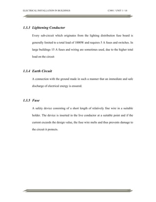 ELECTRICAL INSTALLATION IN BUILDINGS

C3001 / UNIT 1 / 14

1.3.3 Lightening Conductor
Every sub-circuit which originates from the lighting distribution fuse board is
generally limited to a total load of 1000W and requires 5 A fuses and switches. In
large buildings 15 A fuses and wiring are sometimes used, due to the higher total
load on the circuit

1.3.4 Earth Circuit
A connection with the ground made in such a manner that an immediate and safe
discharge of electrical energy is ensured.

1.3.5 Fuse
A safety device consisting of a short length of relatively fine wire in a suitable
holder. The device is inserted in the live conductor at a suitable point and if the
current exceeds the design value, the fuse wire melts and thus prevents damage to
the circuit it protects.

 