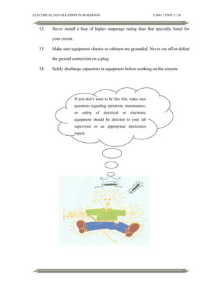 ELECTRICAL INSTALLATION IN BUILDINGS

12.

C3001 / UNIT 1 / 20

Never install a fuse of higher amperage rating than that specially listed for
your circuit.

13.

Make sure equipment chassis or cabinets are grounded. Never cut off or defeat
the ground connection on a plug.

14.

Safely discharge capacitors in equipment before working on the circuits.

If you don’t want to be like this, make sure
questions regarding operation, maintenance,
or

safety

of

electrical

or

electronic

equipment should be directed to your lab
supervisor or an appropriate electronics
expert.

 