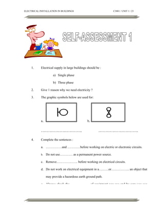 ELECTRICAL INSTALLATION IN BUILDINGS

1.

C3001 / UNIT 1 / 23

Electrical supply in large buildings should be :
a) Single phase
b) Three phase

2.

Give 1 reason why we need electricity ?

3.

The graphic symbols below are used for:

a.

b.

………………………..
4.

……………………….

Complete the sentences :
a. ……………and …………before working on electric or electronic circuits.
b.

Do not use………… as a permanent power source.

c. Remove……………….. before working on electrical circuits.
d. Do not work on electrical equipment in a………or…………….. an object that
may provide a hazardous earth ground path.
e. Always check the………………. of equipment you use and be sure you use

 