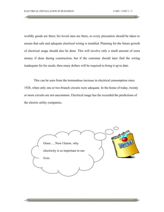 ELECTRICAL INSTALLATION IN BUILDINGS

C3001 / UNIT 1 / 3

worldly goods are there; his loved ones are there, so every precaution should be taken to
ensure that safe and adequate electrical wiring is installed. Planning for the future growth
of electrical usage should also be done. This will involve only a small amount of extra
money if done during construction, but if the customer should later find the wiring
inadequate for his needs, then many dollars will be required to bring it up to date.

This can be seen from the tremendous increase in electrical consumption since
1928, when only one or two branch circuits were adequate. In the home of today, twenty
or more circuits are not uncommon. Electrical usage has far exceeded the predictions of
the electric utility companies.

Oooo…..Now I know, why
electricity is so important in our
lives.

 