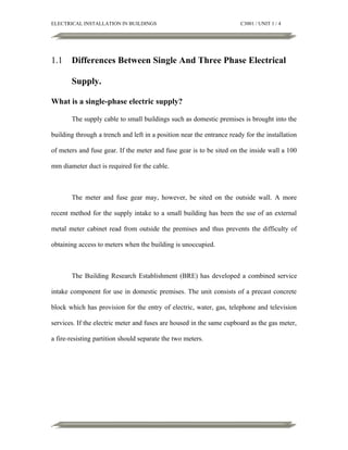ELECTRICAL INSTALLATION IN BUILDINGS

1.1

C3001 / UNIT 1 / 4

Differences Between Single And Three Phase Electrical
Supply.

What is a single-phase electric supply?
The supply cable to small buildings such as domestic premises is brought into the
building through a trench and left in a position near the entrance ready for the installation
of meters and fuse gear. If the meter and fuse gear is to be sited on the inside wall a 100
mm diameter duct is required for the cable.

The meter and fuse gear may, however, be sited on the outside wall. A more
recent method for the supply intake to a small building has been the use of an external
metal meter cabinet read from outside the premises and thus prevents the difficulty of
obtaining access to meters when the building is unoccupied.

The Building Research Establishment (BRE) has developed a combined service
intake component for use in domestic premises. The unit consists of a precast concrete
block which has provision for the entry of electric, water, gas, telephone and television
services. If the electric meter and fuses are housed in the same cupboard as the gas meter,
a fire-resisting partition should separate the two meters.

 