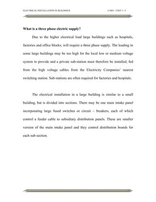 ELECTRICAL INSTALLATION IN BUILDINGS

C3001 / UNIT 1 / 5

What is a three phase electric supply?
Due to the higher electrical load large buildings such as hospitals,
factories and office blocks, will require a three phase supply. The loading in
some large buildings may be too high for the local low or medium voltage
system to provide and a private sub-station must therefore be installed, fed
from the high voltage cables from the Electricity Companies’ nearest
switching station. Sub-stations are often required for factories and hospitals.

The electrical installation in a large building is similar to a small
building, but is divided into sections. There may be one main intake panel
incorporating large fused switches or circuit – breakers, each of which
control a feeder cable to subsidiary distribution panels. These are smaller
version of the main intake panel and they control distribution boards for
each sub-section.

 