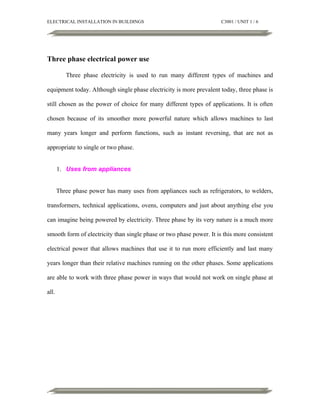 ELECTRICAL INSTALLATION IN BUILDINGS

C3001 / UNIT 1 / 6

Three phase electrical power use
Three phase electricity is used to run many different types of machines and
equipment today. Although single phase electricity is more prevalent today, three phase is
still chosen as the power of choice for many different types of applications. It is often
chosen because of its smoother more powerful nature which allows machines to last
many years longer and perform functions, such as instant reversing, that are not as
appropriate to single or two phase.
1. Uses from appliances
Three phase power has many uses from appliances such as refrigerators, to welders,
transformers, technical applications, ovens, computers and just about anything else you
can imagine being powered by electricity. Three phase by its very nature is a much more
smooth form of electricity than single phase or two phase power. It is this more consistent
electrical power that allows machines that use it to run more efficiently and last many
years longer than their relative machines running on the other phases. Some applications
are able to work with three phase power in ways that would not work on single phase at
all.

 