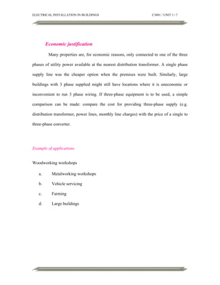 ELECTRICAL INSTALLATION IN BUILDINGS

C3001 / UNIT 1 / 7

Economic justification
Many properties are, for economic reasons, only connected to one of the three
phases of utility power available at the nearest distribution transformer. A single phase
supply line was the cheaper option when the premises were built. Similarly, large
buildings with 3 phase supplied might still have locations where it is uneconomic or
inconvenient to run 3 phase wiring. If three-phase equipment is to be used, a simple
comparison can be made: compare the cost for providing three-phase supply (e.g.
distribution transformer, power lines, monthly line charges) with the price of a single to
three-phase converter.

Example of applications
Woodworking workshops
a.

Metalworking workshops

b.

Vehicle servicing

c.

Farming

d.

Large buildings

 