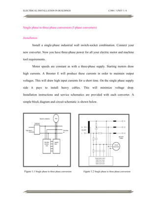 ELECTRICAL INSTALLATION IN BUILDINGS

C3001 / UNIT 1 / 8

Single phase to three phase conversion (3 phase converters)
Installation
Install a single-phase industrial wall switch-socket combination. Connect your
new converter. Now you have three-phase power for all your electric motor and machine
tool requirements.
Motor speeds are constant as with a three-phase supply. Starting motors draw
high currents. A Booster E will produce these currents in order to maintain output
voltages. This will draw high input currents for a short time. On the single phase supply
side

it

pays

to

install

heavy

cables.

This

will

minimize

voltage

drop.

Installation instructions and service schematics are provided with each converter. A
simple block diagram and circuit schematic is shown below.

Figure 1.1 Single phase to three phase conversion

Figure 1.2 Single phase to three phase conversion

 