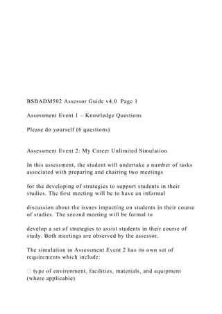 BSBADM502 Assessor Guide v4.0 Page 1
Assessment Event 1 – Knowledge Questions
Please do yourself (6 questions)
Assessment Event 2: My Career Unlimited Simulation
In this assessment, the student will undertake a number of tasks
associated with preparing and chairing two meetings
for the developing of strategies to support students in their
studies. The first meeting will be to have an informal
discussion about the issues impacting on students in their course
of studies. The second meeting will be formal to
develop a set of strategies to assist students in their course of
study. Both meetings are observed by the assessor.
The simulation in Assessment Event 2 has its own set of
requirements which include:
(where applicable)
 