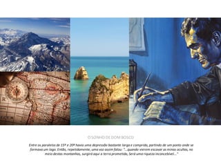 O SONHO DE DOM BOSCO
Entre os paralelos de 15º e 20º havia uma depressão bastante larga e comprida, partindo de um ponto onde se
formava um lago. Então, repetidamente, uma voz assim falou: "...quando vierem escavar as minas ocultas, no
meio destas montanhas, surgirá aqui a terra prometida, Será uma riqueza inconcebível..."

 