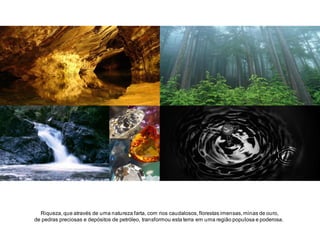 Riqueza, que através de uma natureza farta, com rios caudalosos, florestas imensas, minas de ouro,
de pedras preciosas e depósitos de petróleo, transformou esta terra em uma região populosa e poderosa.

 