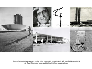 Formas geométricas ousadas e curvas livres e sensuais, foram criadas pela manifestação artística
de Oscar Niemeyer, como contribuição histórica para este lugar.

 