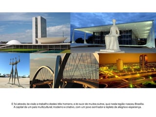 E foi através da visão e trabalho destes três homens, e do suor de muitos outros, que nesta região nasceu Brasília.
A capital de um país multicultural, moderno e criativo, com um povo sonhador e repleto de alegria e esperança.

 