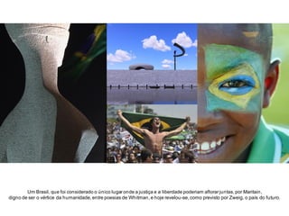 Um Brasil, que foi considerado o único lugar onde a justiça e a liberdade poderiam aflorar juntas, por Maritain,
digno de ser o vértice da humanidade, entre poesias de Whitman, e hoje revelou-se, como previsto por Zweig, o país do futuro.

 
