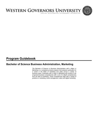 Program Guidebook
Bachelor of Science Business Administration, Marketing
The Bachelor of Science in Business Administration with a Major in
Marketing is a competency-based program that prepares graduates for
a career in the fields of marketing and sales across a variety of
business types. Graduates with a major in Marketing will combine a set
of general business competencies with a set of in-depth competencies
from the field of marketing. These competencies align with a variety of
positions in marketing, brand management, sales and digital marketing.
 