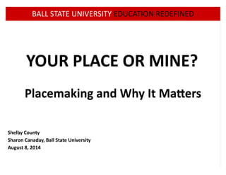 ! BALL!STATE!UNIVERSITY!EDUCATION!REDEFINED 
YOUR%PLACE%OR%MINE? 
! 
Placemaking%and%Why%It%Ma=ers 
! 
! 
! 
! 
Shelby%County 
Sharon%Canaday,%Ball%State%University 
August%8,%2014 
 