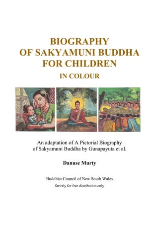BIOGRAPHY
OF SAKYAMUNI BUDDHA
FOR CHILDREN
IN COLOUR
An adaptation of A Pictorial Biography
of Sakyamuni Buddha by Gunapayuta et al.
Danuse Murty
Buddhist Council of New South Wales
Strictly for free distribution only
 