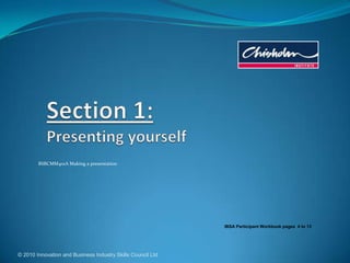 © 2010 Innovation and Business Industry Skills Council Ltd Section 1:Presenting yourself BSBCMM401A Making a presentation IBSA Participant Workbook pages  4 to 13 