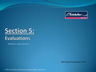 © 2010 Innovation & Business Industry Skills Council Ltd Section 5:Evaluations BSBCMM401A– Make a presentation IBSA Participant Workbook pages  53to 60 
