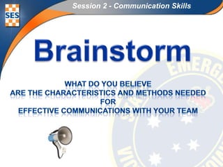 Session 2 - Communication Skills Brainstorm What do you believe are the Characteristics and methods needed for Effective communications with your team 