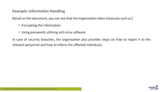Example: Information Handling
Based on the document, you can see that the organisation takes measures such as:
• Encrypting the information
• Using passwords utilising anti-virus software
In case of security breaches, the organisation also provides steps on how to report it to the
relevant personnel and how to inform the affected individuals.
1.2 Identify Information That May be Subject to Confidentiality and Manage Appropriately
 