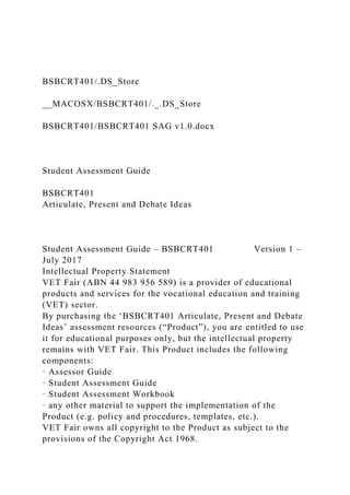 BSBCRT401/.DS_Store
__MACOSX/BSBCRT401/._.DS_Store
BSBCRT401/BSBCRT401 SAG v1.0.docx
Student Assessment Guide
BSBCRT401
Articulate, Present and Debate Ideas
Student Assessment Guide – BSBCRT401 Version 1 –
July 2017
Intellectual Property Statement
VET Fair (ABN 44 983 956 589) is a provider of educational
products and services for the vocational education and training
(VET) sector.
By purchasing the ‘BSBCRT401 Articulate, Present and Debate
Ideas’ assessment resources (“Product”), you are entitled to use
it for educational purposes only, but the intellectual property
remains with VET Fair. This Product includes the following
components:
· Assessor Guide
· Student Assessment Guide
· Student Assessment Workbook
· any other material to support the implementation of the
Product (e.g. policy and procedures, templates, etc.).
VET Fair owns all copyright to the Product as subject to the
provisions of the Copyright Act 1968.
 