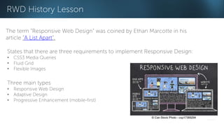 RWD History Lesson 
The term “Responsive Web Design” was coined by Ethan Marcotte in his 
article “A List Apart”. 
States that there are three requirements to implement Responsive Design: 
• CSS3 Media Queries 
• Fluid Grid 
• Flexible Images 
Three main types 
• Responsive Web Design 
• Adaptive Design 
• Progressive Enhancement (mobile-first) 
 