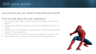 With great power…. 
Just because you can, doesn’t mean that you should! 
Time to think about the user experience: 
• Do you want your users to scroll forever when down on a mobile 
device? 
• That beautiful banner image and rotator do not add any value on a 
phone. 
• Mobile users are using data to load your site, size of images and files 
matters. Time to optimize. 
• Think of options for links and buttons to be easier to use for touch. 
• Remember, there is no hover functionality on a mobile device 
 
