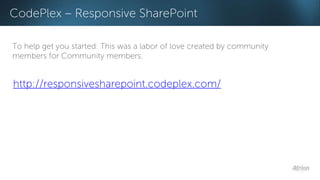 CodePlex – Responsive SharePoint 
To help get you started: This was a labor of love created by community 
members for Community members. 
http://responsivesharepoint.codeplex.com/ 
 