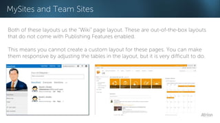 MySites and Team Sites 
Both of these layouts us the “Wiki” page layout. These are out-of-the-box layouts 
that do not come with Publishing Features enabled. 
This means you cannot create a custom layout for these pages. You can make 
them responsive by adjusting the tables in the layout, but it is very difficult to do. 
 
