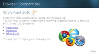 Browser Compatibility 
SharePoint 2010 
SharePoint 2010 automatically reverts users to using IE8. 
You will need to plan on installing the following javascript libraries to emulate 
HTML5 and CSS3 properties 
• Respond.js 
• Modernizr 
• HTML5 shiv 
You will need to adjust your media queries 
 