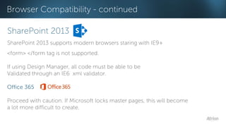 Browser Compatibility - continued 
SharePoint 2013 
SharePoint 2013 supports modern browsers staring with IE9+ 
<form> </form tag is not supported. 
If using Design Manager, all code must be able to be 
Validated through an IE6 xml validator. 
Office 365 
Proceed with caution. If Microsoft locks master pages, this will become 
a lot more difficult to create. 
 
