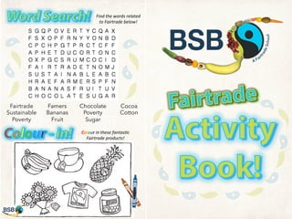 Find	
  the	
  words	
  related	
  
to	
  Fairtrade	
  below!	
  

Fairtrade
Sustainable
Poverty

Famers
Bananas
Fruit

Chocolate
Poverty
Sugar

Cocoa
Cotton

Colour	
  in	
  these	
  fantas2c	
  
Fairtrade	
  products!	
  

 