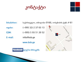 მისამართი:   საქართველო, თბილისი 0160, იოსებიძის ქუჩა # 61

ოფისი:       (+995 32) 2 37 03 13

GSM:         (+995) 5 93 51 20 52

E-mail:      info@bsb.ge

             www.bsb.ge


             ბლექ სი ბროკერს
 