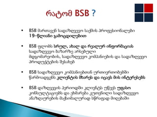    BSB მართავენ სადაზღვევო საქმის პროფესიონალები
    19-წლიანი გამოცდილებით

   BSB ფლობს სრულ, ახალ და რეალურ ინფორმაციას
    სადაზღვევო ბაზარზე არსებული
    მდგომარეობის, სადაზღვევო კომპანიების და სადაზღვევო
    პროდუქტების შესახებ

   BSB სადაზღვევო კომპანიებთან ურთიერთობებში
    წარმოადგენს კლიენტის მხარეს და იცავს მის ინტერესებს

   BSB დაზღვევის პერიოდში კლიენტს უწევს უფასო
    კონსულტაციებს და ეხმარება კუთვნილი სადაზღვევო
    ანაზღაურების მაქსიმალურად სწრაფად მიღებაში
 