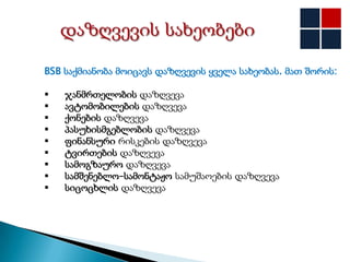 BSB საქმიანობა მოიცავს დაზღვევის ყველა სახეობას. მათ შორის:

   ჯანმრთელობის დაზღვევა
   ავტომობილების დაზღვევა
   ქონების დაზღვევა
   პასუხისმგებლობის დაზღვევა
   ფინანსური რისკების დაზღვევა
   ტვირთების დაზღვევა
   სამოგზაურო დაზღვევა
   სამშენებლო–სამონტაჟო სამუშაოების დაზღვევა
   სიცოცხლის დაზღვევა
 