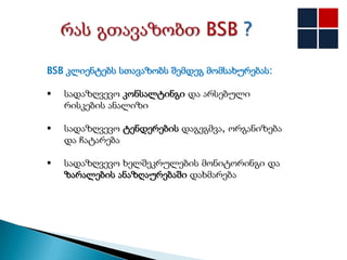 BSB კლიენტებს სთავაზობს შემდეგ მომსახურებას:

   სადაზღვევო კონსალტინგი და არსებული
    რისკების ანალიზი

   სადაზღვევო ტენდერების დაგეგმვა, ორგანიზება
    და ჩატარება

   სადაზღვევო ხელშეკრულების მონიტორინგი და
    ზარალების ანაზღაურებაში დახმარება
 