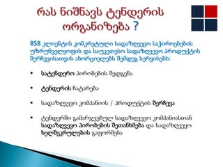 BSB კლიენტის კონკრეტული სადაზღვევო საჭიროებების
უზრუნველყოფის და საუკეთესო სადაზღვევო პროდუქტის
შერჩევისათვის ახორციელებს შემდეგ სერვისებს:

   სატენდერო პირობების შედგენა

   ტენდერის ჩატარება

   სადაზღვევო კომპანიის / პროდუქტის შერჩევა

   ტენდერში გამარჯვებულ სადაზღვევო კომპანიასთან
    სადაზღვევო პირობების შეთანხმება და სადაზღვევო
    ხელშეკრულების გაფორმება
 