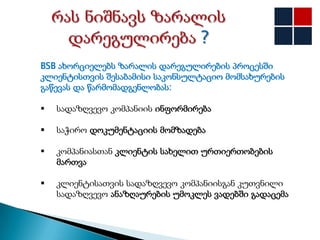 BSB ახორციელებს ზარალის დარეგულირების პროცესში
კლიენტისთვის შესაბამისი საკონსულტაციო მომსახურების
გაწევას და წარმომადგენლობას:

   სადაზღვევო კომპანიის ინფორმირება

   საჭირო დოკუმენტაციის მომზადება

   კომპანიასთან კლიენტის სახელით ურთიერთობების
    მართვა

   კლიენტისათვის სადაზღვევო კომპანიისგან კუთვნილი
    სადაზღვევო ანაზღაურების უმოკლეს ვადებში გადაცემა
 