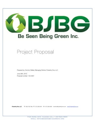 Project Proposal


         Prepared by: Dominic Walker, Managing Partner, Posterity One, LLC

         June 28th, 2010
         Proposal number: 123-4567




Posterity One, LLC   T 1.800.708.1660 T 1.415.306.0910   F 1.415.306.0920   dominic@posterityone.com   www.PosterityOne.com




                           For more info, please call • 212 920-9251
                                 Email info@beseenbeinggreen.org
 