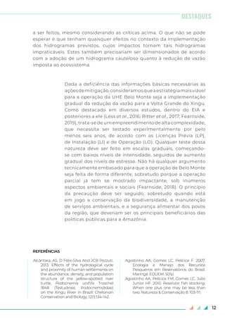 12
a ser feitos, mesmo considerando as críticas acima. O que não se pode
esperar é que tenham quaisquer efeitos no contexto da implementação
dos hidrogramas previstos, cujos impactos tornam tais hidrogramas
impraticáveis. Estes também precisariam ser dimensionados de acordo
com a adoção de um hidrograma cauteloso quanto à redução de vazão
imposta ao ecossistema.
Dada a deficiência das informações básicas necessárias às
açõesdemitigação,consideramosqueaestratégiamaisviável
para a operação da UHE Belo Monte seja a implementação
gradual da redução da vazão para a Volta Grande do Xingu.
Como destacado em diversos estudos, dentro do EIA e
posteriores a ele (Less et al., 2016; Ritter et al., 2017; Fearnside,
2019), trata-se de um empreendimento de alta complexidade,
que necessita ser testado experimentalmente por pelo
menos seis anos, de acordo com as Licenças Prévia (LP),
de Instalação (LI) e de Operação (LO). Qualquer teste dessa
natureza deve ser feito em escalas graduais, começando-
se com baixos níveis de intensidade, seguidos de aumento
gradual dos níveis de estresse. Não há qualquer argumento
tecnicamente embasado para que a operação de Belo Monte
seja feita de forma diferente, sobretudo porque a operação
parcial já tem se mostrado impactante, sob inúmeros
aspectos ambientais e sociais (Fearnside, 2018). O princípio
da precaução deve ser seguido, sobretudo quando está
em jogo a conservação da biodiversidade, a manutenção
de serviços ambientais, e a segurança alimentar dos povos
da região, que deveriam ser os principais beneficiários das
políticas públicas para a Amazônia.
REFERÊNCIAS
Alcântara, AS, D Félix-Silva And JCB Pezzuti.
2013. Effects of the hydrological cycle
and proximity of human settlements on
the abundance, density, and population
structure of the yellow-spotted river
turtle, Podocnemis unifilis Troschel
1848 (Testudines: Podocnemididae)
on the Xingu River in Brazil. Chelonian
Conservation and Biology, 12(1):134-142.
Agostinho AA, Gomes LC, Pelicice F. 2007.
Ecologia e Manejo dos Recursos
Pesqueiros em Reservatórios do Brasil.
Maringá: EDUEM. 501p.
Agostinho AA, Pelicice FM, Gomes LC, Júlio
Junior HF. 2010. Reservoir fish stocking:
When one plus one may be less than
two. Natureza & Conservação 8: 103-111.
DESTAQUES
 