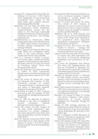 13
Andrade MC, Fitzgerald DB, Winemiller KO,
Barbosa OS, Giarrizzo T. 2019. Trophic
niche segregation among herbivorous
serrasalmids from rapids of the
lower Xingu River, Brazilian Amazon.
Hydrobiologia 829: 265–280.
Balensiefer, DC and Vogt, RC, 2006. Diet
of Podocnemis unifilis (Testudines,
Podocnemididae) during the dry
season in the Mamirauá Sustainable
development Reserve, Amazonas, Brazil.
Chelonian Conservation and Biology,
5(2), pp.312-317.
Benedito-Cecílio E, Araújo-Lima CARM,
Forsberg BR, Bittencourt MM, Martinelli,
LC. 2000. Carbon source of Amazonian
fisheries. Fisheries Management and
Ecology 7: 305-315.
Castello, L, Isaac, VJ and Thapa, R, 2015. Flood
pulse effects on multispecies fishery
yields in the Lower Amazon. Royal
Society open science, 2(11), p.150299.
Claro Jr. L, Ferreira E, Zuanon J, Araújo-
Lima CARM. 2004. O efeito da floresta
alagada na alimentação de três espécies
de peixes onívoros em lagos de várzea
da Amazônia Central, Brasil. Acta
Amazonica 34(1): 133-137.
Correa SB, Winemiller KO, López-Fernandez
H, Galetti M. 2007. Evolutionary
Perspectives on Seed Consumption and
Dispersal by Fishes. Bioscience 57: 748-
756.
Correa SB, Araujo JK, Penha JMF, Cunha
CN, Stevenson PR, Anderson JT. 2015.
Overfishing disrupts an ancient
mutualism between frugivorous fishes
and plants in Neotropical wetlands.
Biological Conservation 191: 159–167.
Costa-Pereira R, Galetti M, 2015. Frugivore
downsizing and the colapse of seed
dispersal by fish. Biological Conservation
191: 809–811.
Cowx IG. 1999. An appraisal of stocking
strategies in the light of developing
country constraints. Fisheries
Management and Ecology 6: 21-34.
Cunha DA, Ferreira LV, 2012. Impacts of
the Belo Monte hydroelectric dam
construction on pioneer vegetation
formations along the Xingu River, Pará
State, Brazil.Brazilian Journal of Botany
35(2): 159-167.
Teran, AF, Vogt, RC and Gomez, MDFS, 1995
Food habits of an assemblage of five
species of turtles in the Rio Guapore,
Rondonia, Brazil. Journal of Herpetology,
pp 536-547
Fearnside PM. 2019. Represas hidroeléctricas
em La Amazonia brasileña: impactos
ambientales y sociales Revista de
Estudios Brasilenos 6: 123-138
Ferreira LV, Cunha DA, Chaves PP, Matos
DCL, Parolin P. 2013. Impacts of
hydroelec tric dams on alluvial riparian
plant communities in eastern Brazilian
Amazon Anais da Academia Brasileira
de Ciências 85(3): 1013-1023
Fitzgerald DB et al, 2018 Diversity and
community structure of rapids-dwelling
fishes of the Xingu River: Implications
for conservation amid large-scale
hydroelectric development Biological
Conservation 222: 104–112
Goulding, M; Smith, NJH, Hahar, DJ, 1996
Floods of Fortune – Ecology and
Economy Along The Amazon Columbia
University Press, New York, 193p
Lees AC, Peres CA, Fearnside PM, Schneider
M, Zuanon JAS, 2016 Hydropower and
the future of Amazonian biodiversity
Biodiversity and Conservation 25: 451–
466
Lima Junior DP, Magalhães ALB, Pelicice
FM, Vitule JRS, Azevedo-Santos VM,
Orsi ML, Simberloff D, Agostinho AA,
2018 Aquaculture expansion in Brazilian
freshwatersagainsttheAichiBiodiversity
Targets. Ambio 47: 427–440
Manetta GI, Benedito-Cecílio E, Martinelli
M 2003 Carbon sources and trophic
position of the main species of fishes of
Baía River, Paraná river floodplain, Brazil.
Brazilian Journal of Biology 63(2): 283-
290
Molony BW, Lenanton R, Jackson G, Norriss J
2003 Stock enhancement as a fisheries
managementtoolReviewinFishBiology
and Fisheries 13: 409-432
Mortillaro JM, Pouilly M, Wach M, Freitas
CEC, Abril G, Meziane T 2015 Trophic
opportunism of central Amazon
floodplain fish Freshwater Biology 60:
1659-1670
Nazaré, FC 2019. Ecologia alimentar de
Podocnemis unifilis TROSCHEL, 1848, na
Volta Grande do Xingu, Pará, após Belo
Monte. Dissertação de Mestrado, UFPA,
Belém, 52p.
Nilsson C, Berggren K 2000 Alterations of
Riparian Ecosystems Caused by River
Regulation Bioscience 50: 783-792
Pelicice FM, Azevedo-Santos VM, Vitule JRS,
Orsi ML, Lima Junior DP, Magalhães ALB,
Pompeu PS, Petrere M Jr, Agostinho
AA 2017 Neotropical freshwater fishes
imperiled by unsustainable policies Fish
and Fisheries 18: 1119–1133
DESTAQUES
 