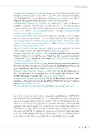 15
1UniversidadeEstadualdeLondrina,ProgramadePós-GraduaçãoemCiências
Biológicas, Rodovia Celso Garcia Cid, PR 445, Km 380, Campus Universitário,
CP 10.011, 86057-970 Londrina, PR, Brazil. (IVG) iagogeller@hotmail.com ORCID
https://orcid.org/0000-0003-2838-8724 (autor correspondente).
2Universidade Estadual de Londrina, Laboratório de Ecologia de Peixes e
Invasões Biológicas, Rodovia Celso Garcia Cid, PR 445, Km 380, Campus
Universitário, CP 10.011, 86057-970 Londrina, PR, Brazil. (DAZG) diegoazgarcia@
hotmail.com, (ADP) alandeivid_bio@live.com, (ACRC) armandocesar82@
yahoo.com.br, (MLO), orsi@uel.br .
3Universidade Federal do Paraná, Laboratório de Ecologia e Conservação,
Av. Cel. Heráclitos dos Santos - 100, 81530-900 Curitiba, PR, Brasil. (JRSV)
biovitule@gmail.com, (TVTO) thiago.v.t.occhi@gmail.com, (VSD) vanedaga@
yahoo.com.br, (LOC) lais.olicar@gmail.com, (RRB) raulbraga@onda.com.br,
(CC) crislainecochak@hotmail.com
4Museu de História Natural Capão da Imbuia, rua Prof Benedito Conceição
407 Curitiba PR Brasil CEP 82810-080 (VA) vabilhoa@uol.com.br
5Universidade Estadual do Oeste do Paraná, Programa de Pós-Graduação em
Recursos Pesqueiros e Engenharia de Pesca, Rua da Faculdade, 645, Jardim
La Salle, 85903-000 Toledo, PR, Brazil. (ÉAG) eder.gubiani@unioeste.br; (DSL)
daniel-ladislau@hotmail.com
6Universidade Estadual de Maringá, Programa de Pós-Graduação em Ecologia
de Ambientes Aquáticos Continentais, Av. Colombo, 5790, Bloco H-90, Zona 7,
87020-900 Maringá, PR, Brazil. (RR) renataruaro_@hotmail.com
7Instituto Neotropical de Pesquisas Ambientais, Grupo de Pesquisas em
Recursos Pesqueiros e Liminologia, Rua da Faculdade, 645, Jardim La Salle,
85903-000 Toledo, PR, Brazil. (TD) tiago.debona@gmail.com
8Universidade Estadual de Maringá, Núcleo de Pesquisas em Limnologia,
Ictiologia e Aquicultura, Av. Colombo, 5790, 87020-900 Maringá, PR, Brazil.
(SMP) carlasp@nupelia.uem.br
9Ministério Público do Estado do Paraná (RFA), rfazevedo@mppr.mp.br
Esta nota técnica foi elaborada em resposta à Lei Estadual n° 19.789-PR,
de autoria do deputado estadual Luiz Carlos Martins (PP) e sancionada
pela então governadora Cida Borghetti (PP), em 20 de dezembro de
2018, a qual entrou em vigor em 20 de abril de 2019. Essa lei proíbe
qualquer atividade pesqueira referente ao peixe dourado, Salminus
brasiliensis (Cuvier, 1816) (sinônimo-sênior de Salminus maxillosus,
Valenciennes, 1849), no Estado do Paraná, sem levar em consideração
os locais onde a espécie foi ilegalmente introduzida e, portanto, trata-
se de espécie não nativa, que deveria ser controlada e manejada.
DESTAQUES
 