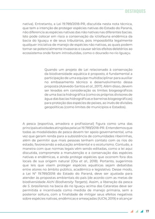 17
DESTAQUES
nativa). Entretanto, a Lei 19.789/2018-PR, discutida nesta nota técnica,
que tem a intenção de proteger espécies nativas do Estado do Paraná,
não diferencia as espécies nativas das não nativas nas diferentes bacias.
Isto pode colocar em risco a conservação da ictiofauna endêmica da
bacia do Iguaçu e de seus tributários, pois impossibilita legalmente
qualquer iniciativa de manejo de espécies não nativas, as quais podem
tornar-se potencialmente invasoras e causar sérios efeitos deletérios ao
ecossistema onde foram introduzidas, como o dourado no rio Iguaçu.
Quando um projeto de Lei relacionado à conservação
da biodiversidade aquática é proposto, é fundamental a
participação de uma equipe multidisciplinar para auxiliar
no embasamento técnico e desenvolvimento dessa
proposta (Azevedo-Santos et al., 2017). Além disso, devem
ser levados em consideração os limites biogeográficos
de uma bacia hidrográfica (como os próprios divisores de
água das bacias hidrográficas e barreiras biogeográficas)
para proteção das espécies de peixes, ao invés de divisões
geopolíticas (como limites de municípios e Estados).
A pesca (esportiva, amadora e profissional) figura como uma das
principaisatividadesatingidaspelaLei19.789/2018-PR. Entendemosque
todas as modalidades de pesca devem ter apoio governamental, uma
vez que geram renda para a subsistência de comunidades ribeirinhas,
além de permitir que mais pessoas tenham contato com os rios do
estado, favorecendo a educação ambiental e o ecoturismo. Contudo, a
maneira com que normas legais vêm sendo editadas, como a lei aqui
discutida, compromete a manutenção e a conservação das espécies
nativas e endêmicas, e ainda protege espécies que ocorrem fora dos
locais de sua origem natural (Ota et al., 2018). Portanto, sugerimos
que leis que visem proteger espécies aquáticas sejam debatidas
entre atores no âmbito público, acadêmico e legislativo. Desse modo,
a Lei Nº 19.789/2018 do Estado do Paraná, deve ser ajustada para
atender às propostas ambientais do país (de acordo com as metas de
biodiversidade Aichi Biodiversity Targets). Assim, a liberação da pesca
de S. brasiliensis na bacia do rio Iguaçu acima das Cataratas deve ser
permitida e incentivada como medida de manejo primária, sem a
posterior soltura, com a finalidade de mitigar seus efeitos negativos
sobre espécies nativas, endêmicas e ameaçadas (IUCN, 2019) e alcançar
 