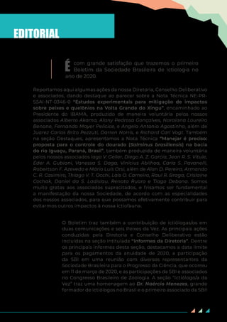 2
É com grande satisfação que trazemos o primeiro
Boletim da Sociedade Brasileira de Ictiologia no
ano de 2020.
Reportamos aqui algumas ações da nossa Diretoria, Conselho Deliberativo
e associados, dando destaque ao parecer sobre a Nota Técnica NE-PR-
SSAI-NT-0346-0 “Estudos experimentais para mitigação de impactos
sobre peixes e quelônios na Volta Grande do Xingu”, encaminhado ao
Presidente do IBAMA, produzido de maneira voluntária pelos nossos
associados Alberto Akama, Alany Pedrosa Gonçalves, Naraiana Loureiro
Benone, Fernando Mayer Pelicice, e Angelo Antonio Agostinho, além de
Juarez Carlos Brito Pezzuti, Darren Norris, e Richard Carl Vogt. Também
na seção Destaques, apresentamos a Nota Técnica “Manejar é preciso:
proposta para o controle do dourado (Salminus brasiliensis) na bacia
do rio Iguaçu, Paraná, Brasil”, também produzida de maneira voluntária
pelos nossos associados Iago V. Geller, Diego A. Z. Garcia, Jean R. S. Vitule,
Éder A. Gubiani, Vanessa S. Daga, Vinícius Abilhoa, Carla S. Pavanelli,
Robertson F. Azevedo e Mário Luís Orsi, além de Alan D. Pereira, Armando
C. R. Casimiro, Thiago V. T. Occhi, Laís O. Carneiro, Raul R. Braga, Crislaine
Cochak, Daniel da S. Ladislau, Renata Ruaro e Tiago Debona. Somos
muito gratas aos associados supracitados, e frisamos ser fundamental
a manifestação da nossa Sociedade, de acordo com as especialidades
dos nossos associados, para que possamos efetivamente contribuir para
evitarmos outros impactos à nossa ictiofauna.
O Boletim traz também a contribuição de ictiólogas/os em
duas comunicações e seis Peixes da Vez. As principais ações
conduzidas pela Diretoria e Conselho Deliberativo estão
incluídas na seção intitulada “Informes da Diretoria”. Dentre
os principais informes desta seção, destacamos a data limite
para os pagamentos da anuidade de 2020, a participação
da SBI em uma reunião com diversos representantes da
Sociedade Brasileira para o Progresso da Ciência, que ocorreu
em 11 de março de 2020, e as participações da SBI e associados
no Congresso Brasileiro de Zoologia. A seção “Ictiólogo/a da
Vez” traz uma homenagem ao Dr. Naércio Menezes, grande
formador de ictiólogos no Brasil e o primeiro associado da SBI!
EDITORIAL
 