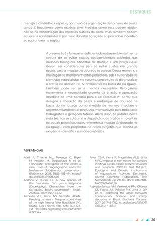 25
manejo e controle da espécie, por meio da organização de torneios de pesca
tendo S. brasiliensis como espécie alvo. Medidas como essa podem ajudar,
não só na conservação das espécies nativas da bacia, mas também podem
aquecer a economia local por meio do valor agregado ao pescado e incentivo
ao ecoturismo na região.
Aprevençãoéaformamaiseficiente,barataeambientalmente
segura de se evitar custos socioambientais advindos das
invasões biológicas. Medidas de manejo a um preço viável
devem ser consideradas para se evitar custos em grande
escala, caso a invasão do dourado se agrave. Dessa maneira, a
realização de monitoramentos periódicos, sob a supervisão de
cientistas especialistas no assunto, com intuito de diagnosticar
o status de invasão de S. brasiliensis na bacia do rio Iguaçu
também pode ser uma medida necessária. Reforçamos
novamente a necessidade urgente da criação e aprovação
imediata de uma portaria para a Lei Estadual n° 19.789 que
designe a liberação da pesca e embarque de dourado na
bacia do rio Iguaçu como medida de manejo imediato e
urgente, visando evitar prejuízos imensuráveis para toda bacia
hidrográfica e gerações futuras. Além disso, os autores desta
nota técnica se colocam a disposição dos órgãos ambientais
estaduais para discussões referentes à invasão do dourado no
rio Iguaçu, com propostas de novos projetos que atenda as
exigências cientifica e socioeconômica.
REFERÊNCIAS
Abell R, Thieme ML, Revenga C, Bryer
M, Kottelat M, Bogutskaya N et al.
Freshwater ecoregions of the world: a
new map of biogeographic units for
freshwater biodiversity conservation.
BioScience. 2008; 58(5): 403-414. https://
doi.org/10.1641/B580507
Abilhoa V, Duboc LF. A new species of
the freshwater fish genus Astyanax
(Ostariophysi: Characidae) from the
rio Iguaçu basin, southeastern Brazil.
Zootaxa. 2007; 1587: 43-52.
Almeida VLL, Hahn NS, Vazzoller AEAM.
Feeding patterns in five predatory fishes
of the high Paraná River floodplain (PR,
Brazil). Ecol Freshw Fish. 1997; 6(3): 123-
133. https://doi.org/10.1111/j.1600-0633.1997.
tb00154.x
Alves CBM, Vieira F, Magalhães ALB, Brito
MFG. Impacts of non-native fish species
in Minas Gerais, Brazil: present situation
and prospects. 2007 In: Bert TM (ed),
Ecological and Genetic Implications
of Aquaculture Activities. Dordrecht,
Kluwer Scientific Publications, The
Netherlands, pp 291-314, doi:10.1007/978-
1-4020-6148-6_16
Azevedo-Santos VM, Fearnside PM, Oliveira
CS, Padial AA, Pelicice FM, Lima Jr DP
et al. Removing the abyss between
conservation Science and policy
decisions in Brazil. Biodivers Conserv.
2017; 26:1745–1752. https://doi.org/10.1007/
s10531-017-1316-x
DESTAQUES
 