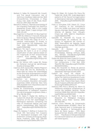 26
Barbieri G, Salles FA, Cestarolli MA. Growth
and first sexual maturation size of
Salminus maxillosus Valenciennes, 1849
(Characiformes, Characidae), in Mogi
Guaçu river, state of São Paulo, Brazil.
Acta Sci. 2001; 23(2): 453-459.
Barzotto E, Mateus L. Reproductive biology of
the migratory freshwater fish Salminus
brasiliensis (Cuvier, 1816) in the Cuiabá
River basin, Brazil. J Appl Ichthyol. 2017;
33(3): 415-422.
Baumgartner G, Pavanelli CS, Baumgartner
D, Bifi AG, Debona T, Frana VA. Peixes do
baixo rio Iguaçu. Maringá: EDUEM; 2012.
Bezerra LAV, Freitas MO, Daga VS et al. A
network meta-analysis of threats to
South American fish biodiversity. Fish
Fish. 2019; 20(4):652-639. https://doi.
org/10.1111/faf.12365
Blackburn TM, Essl F, Evans T, Hulme PE,
Jeschke JM, Kühn II, et al. A unified
classification of alien species based on
the magnitude of their environmental
impacts. PLoS biology. 2014; 12(5):
1-11. https://doi.org/10.1371/journal.
pbio.1001850
Britski HA, Silimon KZS, Lopes BS. Peixes
do Pantanal: manual de identificação.
Brasília: Embrapa; 1999.
Casimiro ACR, Garcia DAZ, Vidotto-Magnoni
AP, Vitule JRS, Orsi ML. Biodiversity: is
there light for native fish assemblages
at the end of the Anthropocene tunnel?
J Fish Biol. 2015; 89(1):48-49. https://doi.
org/10.1111/jfb.12847
Convention on Biological Diversity,
Communication, Education and public
awareness (CBD) [Internet]. New York;
2019. Available from: https://www.cbd.int/
idb/2009/about/what/
Crooks JA. Characterizing ecosystem-level
consequences of biological invasions:
the role of ecosystem engineers. Oikos, v.
97, p. 156–166, 2002.
Daga VS, Skóra F, Padial AA, Abilhoa V,
Gubiani EA, Vitule JRS. Homogenization
dynamics of the fish assemblages in
Neotropical reservoirs: comparing the
roles of introduced species and their
vectors. Hydrobiologia. 2015; 746(1):327–
347. https://doi.org/10.1007/s10750-014-
2032-0
Daga VS, Debona T, Abilhoa V, Gubiani EA,
Vitule JRS. Non-native fish invasions
of a Neotropical ecoregion with high
endemism: a review of the Iguaçu River.
Aquat Invasions. 2016; 11(2): 209–223.
https://dx.doi.org/10.3391/ai.2016.11.2.10
Daga VS, Olden JD, Gubiani ÉA, Piana PA,
Padial AA, Vitule JRS. Scale-dependent
patterns of fish faunal homogenization
in Neotropical reservoirs. Hydrobiologia.
2019; https://doi.org/10.1007/s10750-019-
04145-5
Frota A, Gonçalves EVR, Deprá GC, Graça
WJ. Inventory of the ichthyofauna
from the Jordão and Areia river basins
(Iguaçu drainage, Brazil) reveals greater
sharing of species than thought.
Check List. 2016; 12(6):1-12. http://dx.doi.
org/10.15560/12.6.1995
Garavello JC, Pavanelli CS, Suzuki HI.
Caracterização da ictiofauna do rio
Iguaçu. In: Agostinho AA, Gomes LC
(eds), Reservatório de Segredo: bases
ecológicas para o manejo. 1997. EDUEM,
Maringá, pp 61-84
Garavello JC. Revision of genus
Steindachneridion (Siluriformes:
Pimelodidae). Neotrop Ichthyol. 2005;
3(4): 607-623. http://dx.doi.org/10.1590/
S1679-62252005000400018
Gozlan RE, Britto JR, Cowx I, Copp GH. Current
knowledge on non-native freshwater
fish introductions. J Fish Biol. 2010;
76(4):751–786. https://doi.org/10.1111/j.1095-
8649.2010.02566.x
Graça WJ, Pavanelli CS. Peixes da planície
de inundação do alto rio Paraná e áreas
adjacentes. Maringá: EDUEM, 2007.
Gubiani EA, Frana VA, Maciel AL,
Baumgartner D. Occurrence of the non-
native fish Salminus brasiliensis (Cuvier,
1816), in a global biodiversity ecoregion,
Iguaçu River, Paraná River basin, Brazil.
Aquat Invasions. 2010; 5(2): 223-227. http://
dx.doi.org/10.3391/ai.2010.5.2.17.
Heithaus MR, Frid A, Wirsing AJ, Worm B.
Predicting ecological consequences of
marine top predator declines. Trends
Ecol Evol. 2008; 23(4): 202–210. https://doi.
org/10.1016/j.tree.2008.01.003
Hulme PE, Nentwig W, Pyšek P, Vilà M.
Response to “Biological Invasions:
Benefits versus Risks”. Science. 2009;
324: 1015-1016.
Instituto Chico Mendes de Conservação
da Biodiversidade (ICMBIO). Plano de
Ação Nacional para a Conservação da
Fauna Aquática e Semiaquática da
Bacia do Baixo Iguaçu - PAN Baixo
Iguaçu[internet]. Brasilia; 2018 Available
from: http://www.icmbio.gov.br/portal/
faunabrasileira/planos-de-acao/8331-
pan-baixo-iguacu.
DESTAQUES
 