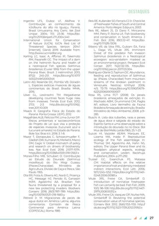 27
Ingenito LFS, Duboc LF, Abilhoa V.
Contribuição ao conhecimento da
ictiofauna do alto rio Iguaçu, Paraná,
Brasil. Umuarama. Arq. Cienc. Vet Zool
Unipar. 2004; 7(1): 23-36. https://doi.
org/10.25110/arqvet.v7i1.2004.540
International Union for Conservation
of Nature (IUCN). IUCN Red List of
Threatened Species. Version 2014.1
[internet]. Gland; 2019. Available from:
http://www.iucnredlist.org.
Karling LC, Isaac A, Affonso IP, Takemoto
RM, Pavanellii GC. The impact of a dam
on the helminth fauna and health of
a neotropical fish species Salminus
brasiliensis (Cuvier 1816) from the upper
Paraná River, Brazil. J Helminthol. 2013;
87(2): 245–251. https://doi.org/10.1017/
S0022149X1200034X
Latini AO, Resende DC, Pombo VB, Doradin
L. Espécies exóticas invasoras de águas
continentais do Brasil. Brasília: MMA,
2016.
Lövei GL, Lewinsohn TM. Megadiverse
developing countries faces huge risks
from invasives. Trends Ecol Evol. 2012;
27(1): 2-3. http://dx.doi.org/10.1016/j.
tree.2011.10.009
Maack R. Geografia Física do Estado do
Paraná. Ponta Grossa: UEPG; 2012.
Magalhães ALB, Pelicice FM, Lima-Junior DP.
Riscos ambientais e socioeconômicos
do Projeto de Lei que visa a proteção
de espécies invasoras (tucunaré azul e
tucunaré amarelo) no Estado do Paraná.
Bole Soc Bras Icti. 2018; 3: 1-8.
Mazor T, Doropoulos C, Schwarzmueller F,
Gladish DW, Kumaran N, Merkel K, Marco
DM, Gagic V. Global mismatch of policy
and research on drivers of biodiversity
loss. Nat Ecol Evol. 2018; 2:1071-1074.
https://doi.org/10.1038/s41559-018-0563-x
Morais-Filho MB, Schubart O. Contribuição
ao Estudo do Dourado (Salminus
maxillosus) do Rio Mogi Guassu
(Pisces:Characidae). Ministério da
Agricultura, Divisão de Caça e Pesca, São
Paulo. 1955.
Ota RR, Frota A, Oliveira AG, Nardi G, Proença
HC, Message HJ, Penido IS, Ganassin
MJM, Agostinho AA. Brazilian fish
fauna threatened by a proposal for a
new law protecting invaders. Biodivers
Conserv. 2018; 28(3):787–789. https://doi.
org/10.1007/s10531-018-1683-y
Petrere Jr. M. Migraciones de peces de
agua dulce en América Latina; algunos
comentarios. Comisión de Pesca
Continental para América Latina
(COPESCAL), Roma. 1985
Reis RE, Kullander SO, Ferraris CJ Jr. Check list
of freshwater fishes of South and Central
America. Porto Alegre: Edipucrs; 2003
Reis RE, Albert JS, Di Dario F, Mincarone
MM, Petry P, Rocha LA. Fish biodiversity
and conservation in South America. J
Fish Biol. 2016; 89(1):12–47. https://doi.
org/10.1111/jfb.13016
Ribeiro VR, da Silva PRL, Gubiani ÉA, Faria
L, Daga VS, Vitule JRS. Imminent
threat of the predator fish invasion
Salminus brasiliensis in a Neotropical
ecoregion: eco-vandalism masked as
an environmental project. Perspect Ecol
Conser. 2017; 15(2):132-135. https://doi.
org/10.1016/j.pecon.2017.03.004
Rodríguez-OlarteD,TaphornDC.Abundance,
feeding and reproduction of Salminus
sp. (Pisces: Characidae) from mountain
streams of the Andean piedmont in
Venezuela. Neotrop Ichthyol. 2006;
4(1): 73-79. https://doi.org/10.1590/S1679-
62252006000100007
Rosa RS, Lima FCT (2008) Os peixes
brasileiros ameaçados de extinção. In:
Machado ABM, Drummond GM, Paglia
AP, editors. Livro Vermelho da Fauna
BrasileiraAmeaçadadeextinção.Brasília:
Ministério do Meio Ambiente; 2008. p.9–
285.
Ruschi A. Lista dos tubarões, raias e peixes
de água doce e salgada do estado do
Espírito Santo e uma observação sobre a
introdução do dourado no rio Doce. Bol
Mus de Biol Mello Leitão.1965; 25: 1–23.
Suzuki HI, Vazzoler AEAM, Marques EE,
Lizama MA, Inada P. Reproductive
ecology of the fish assemblage. In:
Thomaz SM, Agostinho AA, Hahn NS,
editors. The Upper Paraná River and its
floodplain: physical aspects, ecology
and conservation. Leiden: Backhuys
Publishers; 2004. p.271-292.
Trussel GC, Ewanchuk PJ, Matassa
CM. Habitat effects on the relative
importanceoftraitanddensitymediated
indirect interactions. Ecol Lett. 2006;
9(11):1245–1252. https://doi.org/10.1111/j.1461-
0248.2006.00981.x
Vitule JRS, Freire CA, Simberloff D.
Introduction of nonnative freshwater
fish can certainly be bad. Fish Fish. 2009;
10(1): 98–108. http://dx.doi.org/10.1111/j.1467-
2979.2008.00312.x
Vitule JRS, Freire CA, Vazquez DP, Nuñez MA,
Simberloff D. Revisiting the potential
conservation value of nonnative species.
Conserv Biol. 2012; 26(6):1153–1155. http://
dx.doi.org/10.1111/j.1523-1739.2012.01950.x
DESTAQUES
 