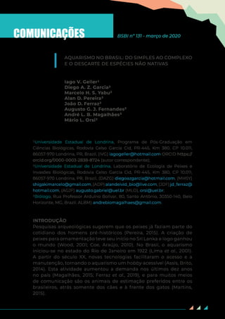 33
COMUNICAÇÕES
AQUARISMO NO BRASIL: DO SIMPLES AO COMPLEXO
E O DESCARTE DE ESPÉCIES NÃO NATIVAS
Iago V. Geller1
Diego A. Z. Garcia2
Marcelo H. S. Yabu²
Alan D. Pereira²
João D. Ferraz²
Augusto G. J. Fernandes²
André L. B. Magalhães³
Mário L. Orsi²
1Universidade Estadual de Londrina, Programa de Pós-Graduação em
Ciências Biológicas, Rodovia Celso Garcia Cid, PR-445, Km 380, CP 10.011,
86057-970 Londrina, PR, Brazil. (IVG) iagogeller@hotmail.com ORCID https://
orcid.org/0000-0003-2838-8724 (autor correspondente);
2Universidade Estadual de Londrina, Laboratório de Ecologia de Peixes e
Invasões Biológicas, Rodovia Celso Garcia Cid, PR-445, Km 380, CP 10.011,
86057-970 Londrina, PR, Brazil, (DAZG) diegoazgarcia@hotmail.com, (MHSY)
shigakimarcelo@gmail.com, (ADP) alandeivid_bio@live.com, (JDF) jd_ferraz@
hotmail.com, (AGJF) augusto.gabriel@uel.br (MLO), orsi@uel.br;
3Biólogo, Rua Professor Arduíno Bolívar, 80, Santo Antônio, 30350-140, Belo
Horizonte, MG, Brazil. ALBM) andrebiomagalhaes@gmail.com.
INTRODUÇÃO
Pesquisas arqueológicas sugerem que os peixes já faziam parte do
cotidiano dos homens pré-históricos (Pereira, 2015). A criação de
peixes para ornamentação teve seu início no Sri Lanka e logo ganhou
o mundo (Wood, 2001; Coe, Araújo, 2010). No Brasil, o aquarismo
iniciou-se no estado do Rio de Janeiro em 1922 (Lima et al., 2001).
A partir do século XX, novas tecnologias facilitaram o acesso e a
manutenção, tornando o aquarismo um hobby acessível (Assis, Brito,
2014). Esta atividade aumentou a demanda nos últimos dez anos
no país (Magalhães, 2015; Ferraz et al., 2019), e para muitos meios
de comunicação são os animais de estimação preferidos entre os
brasileiros, atrás somente dos cães e à frente dos gatos (Martins,
2015).
BSBI nº 131 - março de 2020
 