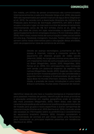 34
Em média, um bilhão de peixes ornamentais são comercializados
internacionalmente a cada ano (Maceda-Veiga et al., 2016), dos quais
90% são representados por peixes tropicais de água doce (Raghavan
et al., 2013). De acordo com a Associação Brasileira da Indústria de
Produtos para Animais de Estimação (ABINPET), em 2015 o Brasil
ocupou o terceiro lugar no mercado mundial de peixes ornamentais,
movimentando cerca de R$ 16,7 bilhões (Faria et al., 2016). No
país, são mais de cinco mil lojas relacionadas à aquariofilia, com
aproximadamente 25 mil empregos diretos e 75 mil indiretos (ABLA,
2018). Além disso, novos meios de comunicação e redes sociais estão
em alta (e.g., Facebook, Instagram, Youtube, Twitter, sites e blogs), e
servem como novas alternativas para a divulgação dessa atividade,
além de proporcionar rotas de comércio de animais.
Devido ao avanço tecnológico, juntamente ao fácil
acesso à internet, nota-se a crescente prática do
aquarismo em diversos grupos de redes sociais
(Marmitt, 2006). Ao longo dos últimos anos, esse fator é
um importante meio de comunicação para o comércio
no Brasil (Magalhães, Jacobi, 2010; Magalhães, 2015;
Ferraz et al., 2019). Em contrapartida, essa transação
vem sendo um potencial dispersor de espécies não
nativas (Magalhães, Jacobi, 2010). Espécies não-nativas
que se tornam invasoras potenciais são consideradas a
segunda maior ameaça à biodiversidade de peixes de
água doce no mundo (Harrison, Stiassny, 2004). Deste
modo, a previsão de novas introduções é uma tarefa
árdua e complexa, muitas vezes impossível de realizar.
Identificar áreas de alto risco a invasões biológicas é imprescindível
para possíveis medidas de gestão, identificação de áreas prioritárias
e educação ambiental em regiões geográficas onde as invasões
são mais prováveis (Magalhães, 2015). Além disso, este tipo de
caracterizaçãopodeajudaradirecionarosesforçosdegerenciamento
de invasão para grupos e locais específicos e avaliar campanhas de
conscientização (Gozlan et al., 2013; Banha et al., 2016). Contudo, ainda
são escassas as informações sobre as preferências e características
do aquarismo brasileiro (Pereira, 2015). Estudos consideram a
disponibilidade de animais em pet shops como uma ferramenta
para caracterizar as principais espécies presentes em residências
(Banha et al., 2019).
COMUNICAÇÕES
 